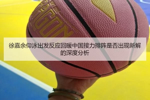 徐嘉余仰泳出发反应回暖中国接力排阵是否出现新解的深度分析